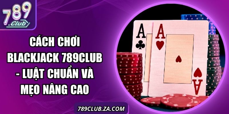 Cách Chơi Blackjack 789club - Luật Chuẩn Và Mẹo Nâng Cao